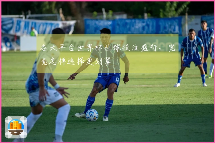 各大平台世界杯让球投注盛行，究竟怎样选择更划算