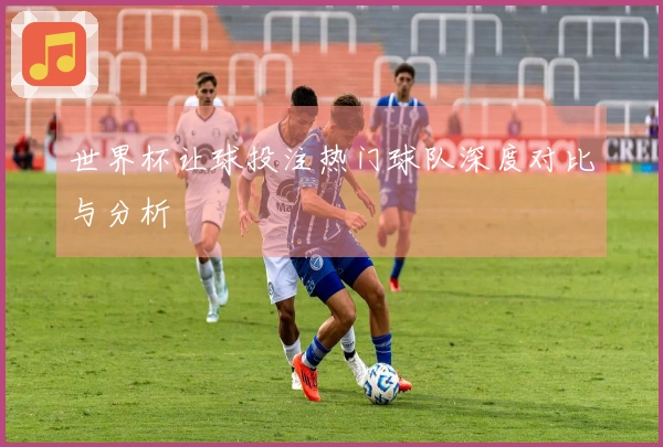 世界杯让球投注热门球队深度对比与分析